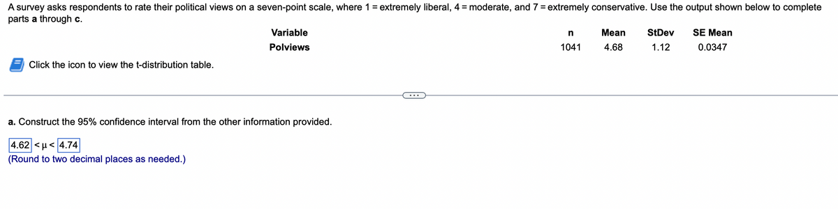 A survey asks respondents to rate their political views on a seven-point scale, where 1 = extremely liberal, 4 = moderate, and 7 = extremely conservative. Use the output shown below to complete
parts a through c.
Click the icon to view the t-distribution table.
Variable
Polviews
a. Construct the 95% confidence interval from the other information provided.
4.62 <µ< 4.74
(Round to two decimal places as needed.)
n
1041
Mean
4.68
StDev
1.12
SE Mean
0.0347