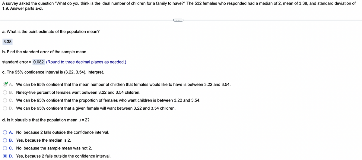 A survey asked the question "What do you think is the ideal number of children for a family to have?" The 532 females who responded had a median of 2, mean of 3.38, and standard deviation of
1.9. Answer parts a-d.
a. What is the point estimate of the population mean?
3.38
b. Find the standard error of the sample mean.
standard error = 0.082 (Round to three decimal places as needed.)
c. The 95% confidence interval is (3.22, 3.54). Interpret.
A. We can be 95% confident that the mean number of children that females would like to have is between 3.22 and 3.54.
B. Ninety-five percent of females want between 3.22 and 3.54 children.
C. We can be 95% confident that the proportion of females who want children is between 3.22 and 3.54.
D. We can be 95% confident that a given female will want between 3.22 and 3.54 children.
d. Is it plausible that the population mean μ = 2?
O A. No, because 2 falls outside the confidence interval.
B. Yes, because the median is 2.
C. No, because the sample mean was not 2.
D. Yes, because 2 falls outside the confidence interval.