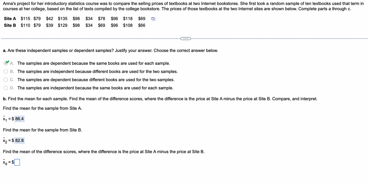 Anna's project for her introductory statistics course was to compare the selling prices of textbooks at two Internet bookstores. She first took a random sample of ten textbooks used that term in
courses at her college, based on the list of texts compiled by the college bookstore. The prices of those textbooks at the two Internet sites are shown below. Complete parts a through c.
Site A $115 $79 $42 $135 $98 $34 $78 $96 $118 $69
Site B $110 $79 $39 $129 $98 $34 $69 $96 $108 $66
a. Are these independent samples or dependent samples? Justify your answer. Choose the correct answer below.
A. The samples are dependent because the same books are used for each sample.
B. The samples are independent because different books are used for the two samples.
The samples are dependent because different books are used for the two samples.
D. The samples are independent because the same books are used for each sample.
b. Find the mean for each sample. Find the mean of the difference scores, where the difference is the price at Site A minus the price at Site B. Compare, and interpret.
Find the mean for the sample from Site A.
X₁ = $ 86.4
Find the mean for the sample from Site B.
x₂ = $ 82.8
Find the mean of the difference scores, where the difference is the price at Site A minus the price at Site B.
Xd
= $