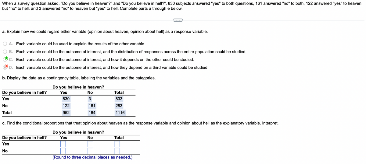 When a survey question asked, "Do you believe in heaven?" and "Do you believe in hell?", 830 subjects answered "yes" to both questions, 161 answered "no" to both, 122 answered "yes" to heaven
but "no" to hell, and 3 answered "no" to heaven but "yes" to hell. Complete parts a through e below.
a. Explain how we could regard either variable (opinion about heaven, opinion about hell) as a response variable.
A. Each variable could be used to explain the results of the other variable.
B. Each variable could be the outcome of interest, and the distribution of responses across the entire population could be studied.
C. Each variable could be the outcome of interest, and how it depends on the other could be studied.
D. Each variable could be the outcome of interest, and how they depend on a third variable could be studied.
b. Display the data as a contingency table, labeling the variables and the categories.
Do you believe in heaven?
Yes
Do you believe in hell?
Yes
No
Total
830
122
952
Do you believe in hell?
Yes
No
No
3
161
164
Total
833
283
1116
c. Find the conditional proportions that treat opinion about heaven as the response variable and opinion about hell as the explanatory variable. Interpret.
Do you believe in heaven?
Yes
No
Total
(Round to three decimal places as needed.)