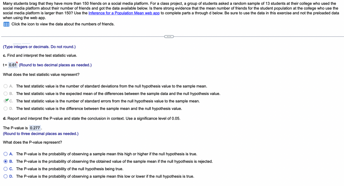 Many students brag that they have more than 150 friends on a social media platform. For a class project, a group of students asked a random sample of 13 students at their college who used the
social media platform about their number of friends and got the data available below. Is there strong evidence that the mean number of friends for the student population at the college who use the
social media platform is larger than 150? Use the Inference for a Population Mean web app to complete parts a through d below. Be sure to use the data in this exercise and not the preloaded data
when using the web app.
Click the icon to view the data about the numbers of friends.
(Type integers or decimals. Do not round.)
c. Find and interpret the test statistic value.
t = 0.61 (Round to two decimal places as needed.)
What does the test statistic value represent?
A. The test statistic value is the number of standard deviations from the null hypothesis value to the sample mean.
B. The test statistic value is the expected mean of the differences between the sample data and the null hypothesis value.
C. The test statistic value is the number of standard errors from the null hypothesis value to the sample mean.
D. The test statistic value is the difference between the sample mean and the null hypothesis value.
d. Report and interpret the P-value and state the conclusion in context. Use a significance level of 0.05.
The P-value is 0.277.
(Round to three decimal places as needed.)
What does the P-value represent?
A. The P-value is the probability of observing a sample mean this high or higher if the null hypothesis is true.
B. The P-value is the probability of observing the obtained value of the sample mean if the null hypothesis is rejected.
C. The P-value is the probability of the null hypothesis being true.
D. The P-value is the probability of observing a sample mean this low or lower if the null hypothesis is true.