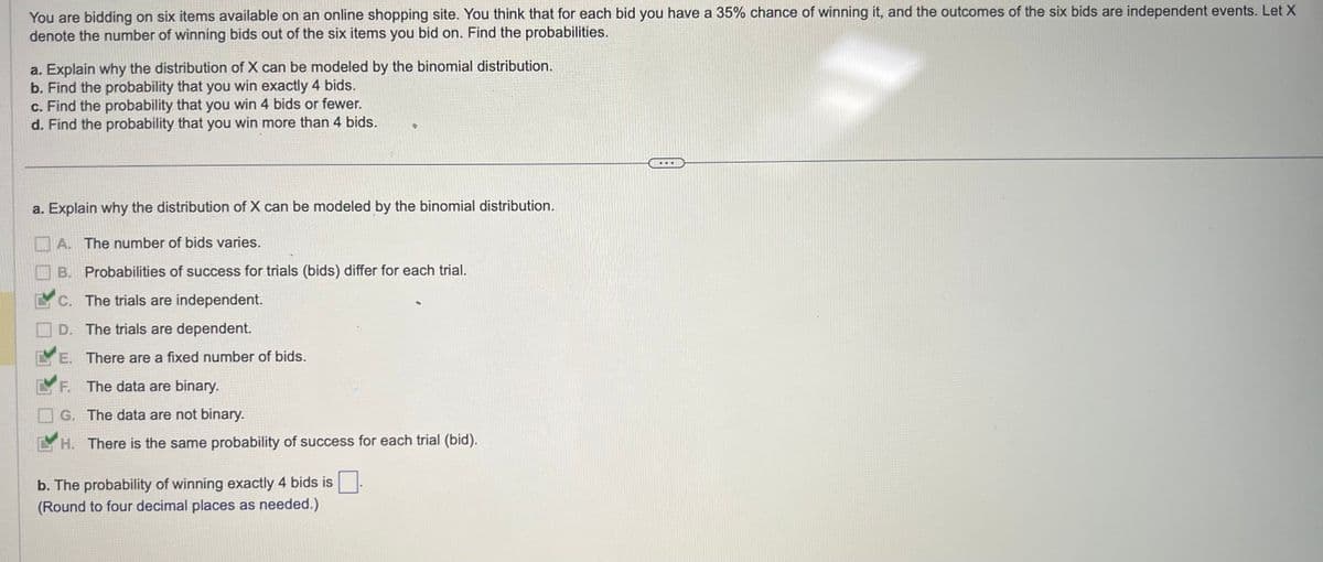 You are bidding on six items available on an online shopping site. You think that for each bid you have a 35% chance of winning it, and the outcomes of the six bids are independent events. Let X
denote the number of winning bids out of the six items you bid on. Find the probabilities.
a. Explain why the distribution of X can be modeled by the binomial distribution.
b. Find the probability that you win exactly 4 bids.
c. Find the probability that you win 4 bids or fewer.
d. Find the probability that you win more than 4 bids.
a. Explain why the distribution of X can be modeled by the binomial distribution.
A. The number of bids varies.
B. Probabilities of success for trials (bids) differ for each trial.
C. The trials are independent.
D.
The trials are dependent.
E. There are a fixed number of bids.
F. The data are binary.
G. The data are not binary.
H. There is the same probability of success for each trial (bid).
b. The probability of winning exactly 4 bids is
(Round to four decimal places as needed.)
***