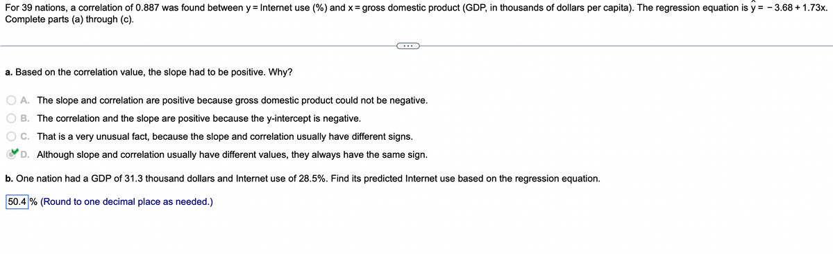 For 39 nations, a correlation of 0.887 was found between y = Internet use (%) and x = gross domestic product (GDP, in thousands of dollars per capita). The regression equation is y=-3.68 + 1.73x.
Complete parts (a) through (c).
a. Based on the correlation value, the slope had to be positive. Why?
A. The slope and correlation are positive because gross domestic product could not be negative.
B. The correlation and the slope are positive because the y-intercept is negative.
That is a very unusual fact, because the slope and correlation usually have different signs.
D. Although slope and correlation usually have different values, they always have the same sign.
b. One nation had a GDP of 31.3 thousand dollars and Internet use of 28.5%. Find its predicted Internet use based on the regression equation.
50.4% (Round to one decimal place as needed.)