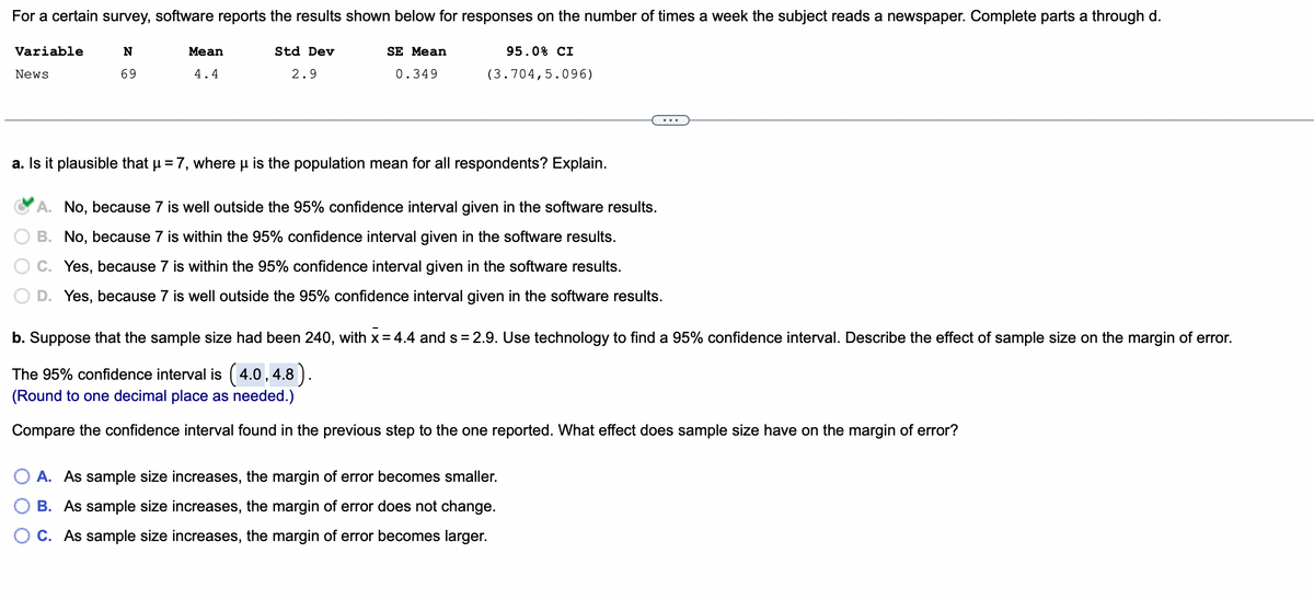 For a certain survey, software reports the results shown below for responses on the number of times a week the subject reads a newspaper. Complete parts a through d.
N
69
Variable
News
Mean
4.4
Std Dev
2.9
SE Mean
0.349
95.0% CI
(3.704,5.096)
a. Is it plausible that µ = 7, where μ is the population mean for all respondents? Explain.
A. No, because 7 is well outside the 95% confidence interval given in the software results.
B. No, because 7 is within the 95% confidence interval given in the software results.
C. Yes, because 7 is within the 95% confidence interval given in the software results.
D. Yes, because 7 is well outside the 95% confidence interval given in the software results.
b. Suppose that the sample size had been 240, with x = 4.4 and s= 2.9. Use technology to find a 95% confidence interval. Describe the effect of sample size on the margin of error.
The 95% confidence interval is (4.0, 4.8).
(Round to one decimal place as needed.)
Compare the confidence interval found in the previous step to the one reported. What effect does sample size have on the margin of error?
A. As sample size increases, the margin of error becomes smaller.
B. As sample size increases, the margin of error does not change.
C. As sample size increases, the margin of error becomes larger.