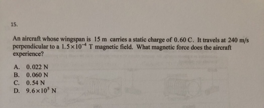 15.
An aircraft whose wingspan is 15 m carries a static charge of 0.60 C. It travels at 240 m/s
perpendicular to a 1.5x10 T magnetic field. What magnetic force does the aircraft
experience?
A.
0.022 N
B.
0.060 N
C.
0.54 N
D. 9.6x10³ N