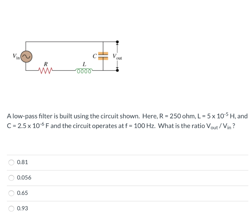 Vin
OO
O
0.81
A low-pass filter is built using the circuit shown. Here, R = 250 ohm, L = 5 x 10-5 H, and
C = 2.5 x 10-6 F and the circuit operates at f = 100 Hz. What is the ratio Vout/Vin?
0.056
0.65
R
0.93
C
L
-0000
out