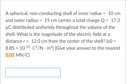 A spherical, non-conducting shell of inner radius = 10 cm
and outer radius = 15 cm carries a total charge Q = 17.3
μC distributed uniformly throughout the volume of the
shell. What is the magnitude of the electric field at a
distance r= 12.0 cm from the center of the shell? (ε0 =
8.85 x 10-12 C²/N m²) (Give your answer to the nearest
0.01 MN/C)