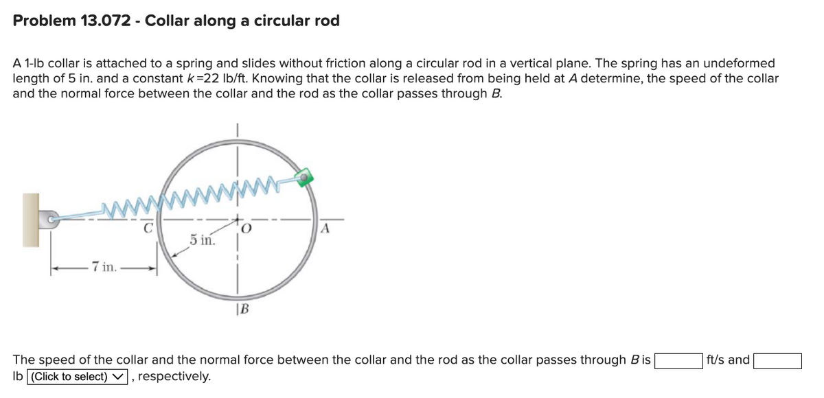 Problem 13.072 - Collar along a circular rod
A 1-lb collar is attached to a spring and slides without friction along a circular rod in a vertical plane. The spring has an undeformed
length of 5 in. and a constant k =22 lb/ft. Knowing that the collar is released from being held at A determine, the speed of the collar
and the normal force between the collar and the rod as the collar passes through B.
7 in..
5 in.
B
A
The speed of the collar and the normal force between the collar and the rod as the collar passes through Bis
lb (Click to select), respectively.
ft/s and