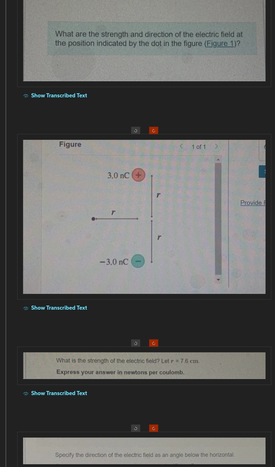 What are the strength and direction of the electric field at
the position indicated by the dot in the figure (Figure 1)?
Show Transcribed Text
Figure
Show Transcribed Text
3.0 nC
Show Transcribed Text
-3.0 nC
Ĵ
Ĉ
r
What is the strength of the electric field? Let r = 7.6 cm.
Express your answer in newtons per coulomb.
Ĉ
1 of 1
Specify the direction of the electric field as an angle below the horizontal.
Provide