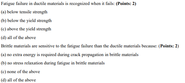 Fatigue failure in ductile materials is recognized when it fails: (Points: 2)
(a) below tensile strength
(b) below the yield strength
(c) above the yield strength
(d) all of the above
Brittle materials are sensitive to the fatigue failure than the ductile materials because: (Points: 2)
(a) no extra energy is required during crack propagation in brittle materials
(b) no stress relaxation during fatigue in brittle materials
(c) none of the above
(d) all of the above
