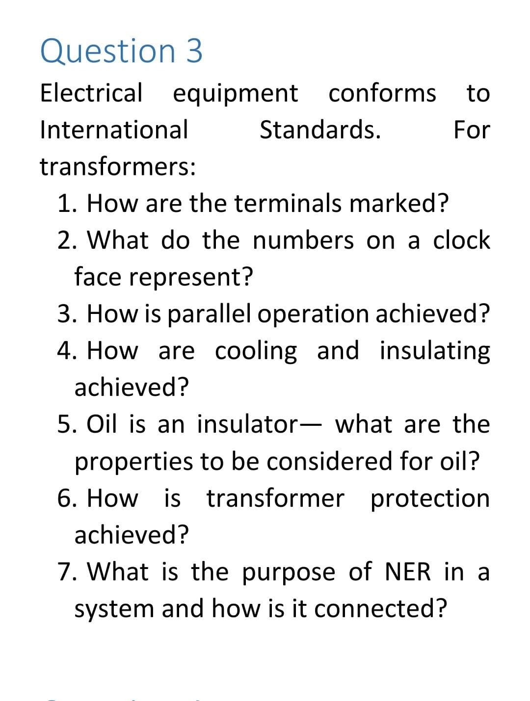 Question 3
Electrical equipment conforms
to
International
Standards.
For
transformers:
1. How are the terminals marked?
2. What do the numbers on a clock
face represent?
3. How is parallel operation achieved?
4. How are cooling and insulating
achieved?
5. Oil is an insulator- what are the
properties to be considered for oil?
6. How is transformer protection
achieved?
7. What is the purpose of NER in a
system and how is it connected?
