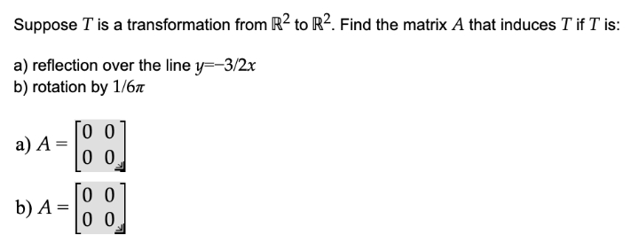 Suppose T is a transformation from R² to R². Find the matrix A that induces T if T is:
a) reflection over the line y=-3/2x
b) rotation by 1/6
a) A =
0 0
b) A =
0 0
