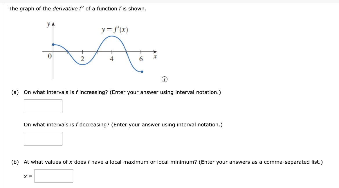 The graph of the derivative f' of a function f is shown.
y = f'(x)
लिए
2
6
(a) On what intervals is f increasing ? (Enter your answer using interval notation.)
y
0
x =
x
On what intervals is f decreasing? (Enter your answer using interval notation.)
(b) At what values of x does f have a local maximum or local minimum ? (Enter your answers as a comma-separated list.)