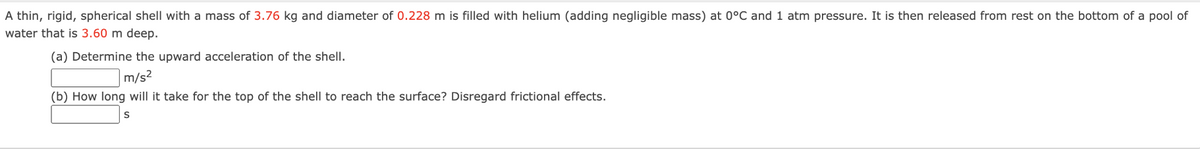 A thin, rigid, spherical shell with a mass of 3.76 kg and diameter of 0.228 m is filled with helium (adding negligible mass) at 0°C and 1 atm pressure. It is then released from rest on the bottom of a pool of
water that is 3.60 m deep.
(a) Determine the upward acceleration of the shell.
m/s²
(b) How long will it take for the top of the shell to reach the surface? Disregard frictional effects.