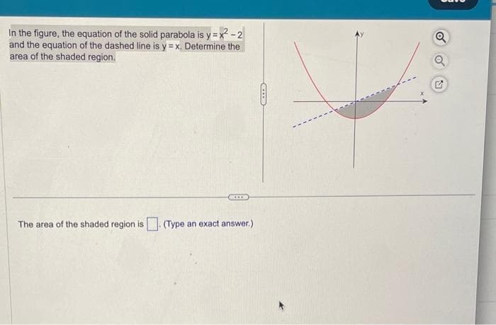 In the figure, the equation of the solid parabola is y=x²-2
and the equation of the dashed line is y=x. Determine the
area of the shaded region.
****
The area of the shaded region is. (Type an exact answer.)
ID
Q
Q