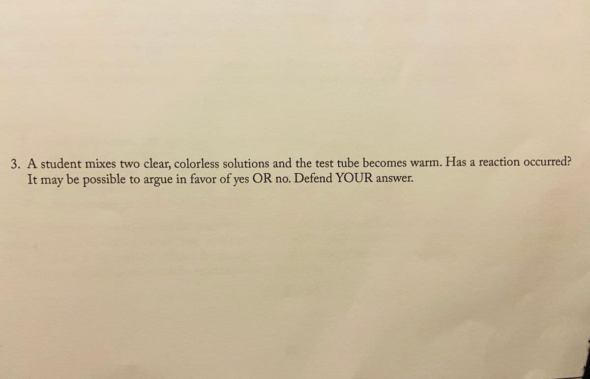 3. A student mixes two clear, colorless solutions and the test tube becomes warm. Has a reaction occurred?
It may be possible to argue in favor of yes OR no. Defend YOUR answer.
