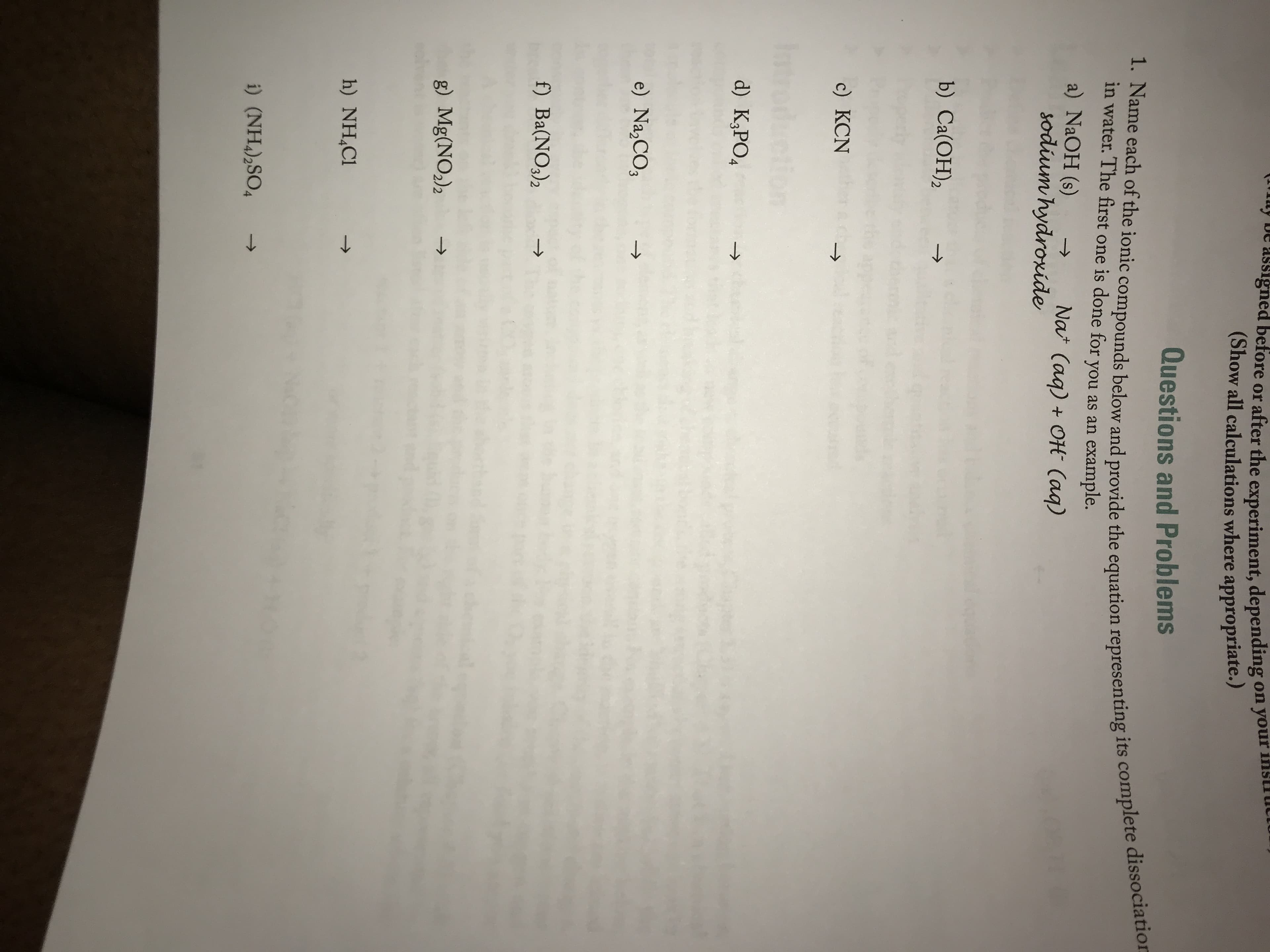 Questions and Problems
1. Name each of the ionic compounds below and provide the equation representing its complete dissociatic
in water. The first one is done for you as an example.
a) NaOH (s)
sodium hydroxide
->
Nat (aq) + OH (aq)
b) Ca(ОН),
->
c) КCN
d) K¿PO4
->
