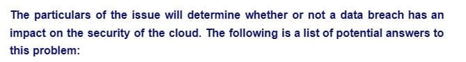 The particulars of the issue will determine whether or not a data breach has an
impact on the security of the cloud. The following is a list of potential answers to
this problem: