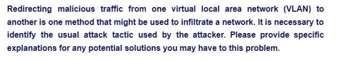 Redirecting malicious traffic from one virtual local area network (VLAN) to
another is one method that might be used to infiltrate a network. It is necessary to
identify the usual attack tactic used by the attacker. Please provide specific
explanations for any potential solutions you may have to this problem.