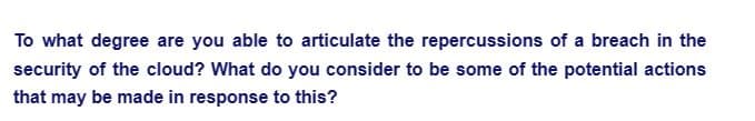 To what degree are you able to articulate the repercussions of a breach in the
security of the cloud? What do you consider to be some of the potential actions
that may be made in response to this?