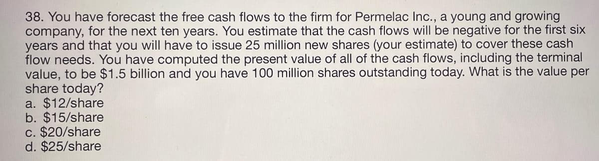 38. You have forecast the free cash flows to the firm for Permelac Inc., a young and growing
company, for the next ten years. You estimate that the cash flows will be negative for the first six
years and that you will have to issue 25 million new shares (your estimate) to cover these cash
flow needs. You have computed the present value of all of the cash flows, including the terminal
value, to be $1.5 billion and you have 100 million shares outstanding today. What is the value per
share today?
a. $12/share
b. $15/share
c. $20/share
d. $25/share