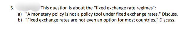 5.
This question is about the "fixed exchange rate regimes":
a) "A monetary policy is not a policy tool under fixed exchange rates." Discuss.
b) "Fixed exchange rates are not even an option for most countries." Discuss.