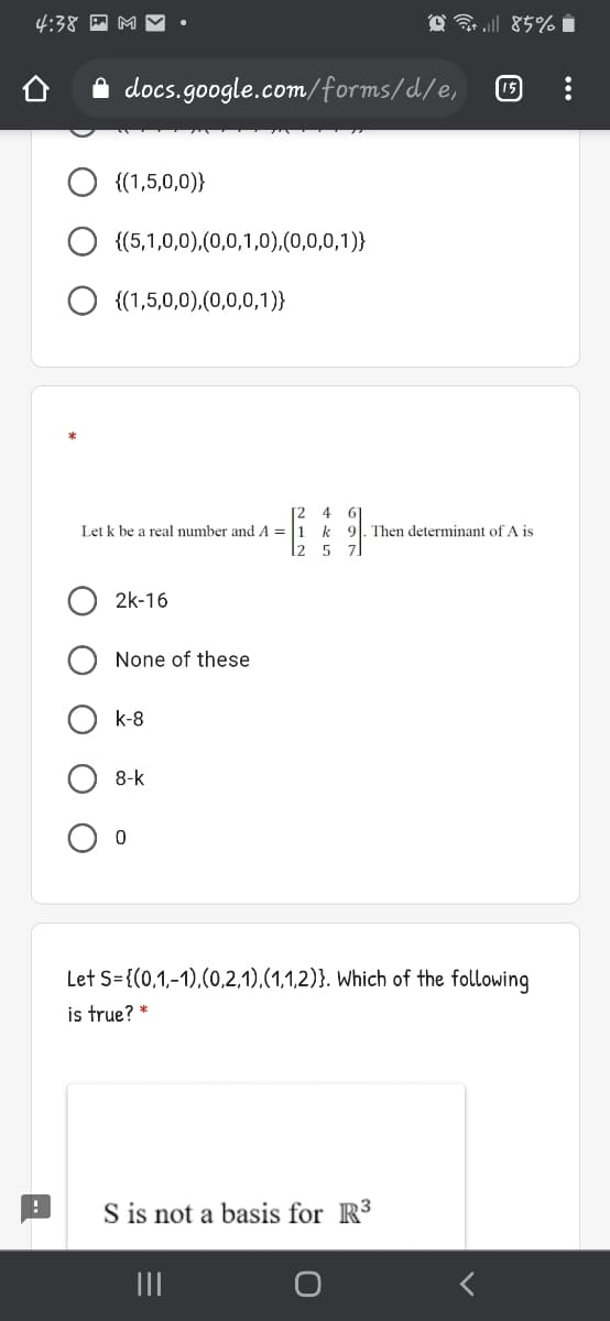 4:38 A M
O 3 85% i
A docs.google.com/forms/d./e,
O {(1,5,0,0)}
{(5,1,0,0),(0,0,1,0),(0,0,0,1)}
{(1,5,0,0),(0,0,0,1)}
4
Let k be a real number and A = |1 k 9. Then determinant of A is
2
5
2k-16
None of these
k-8
8-k
Let S={(0,1,-1),(0,2,1),(1,1,2)}. Which of the following
is true? *
S is not a basis for R3
II
O O O
