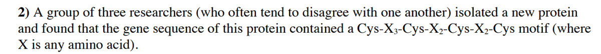 2) A group of three researchers (who often tend to disagree with one another) isolated a new protein
and found that the gene sequence of this protein contained a Cys-X3-Cys-X2-Cys-X2-Cys motif (where
X is any amino acid).
