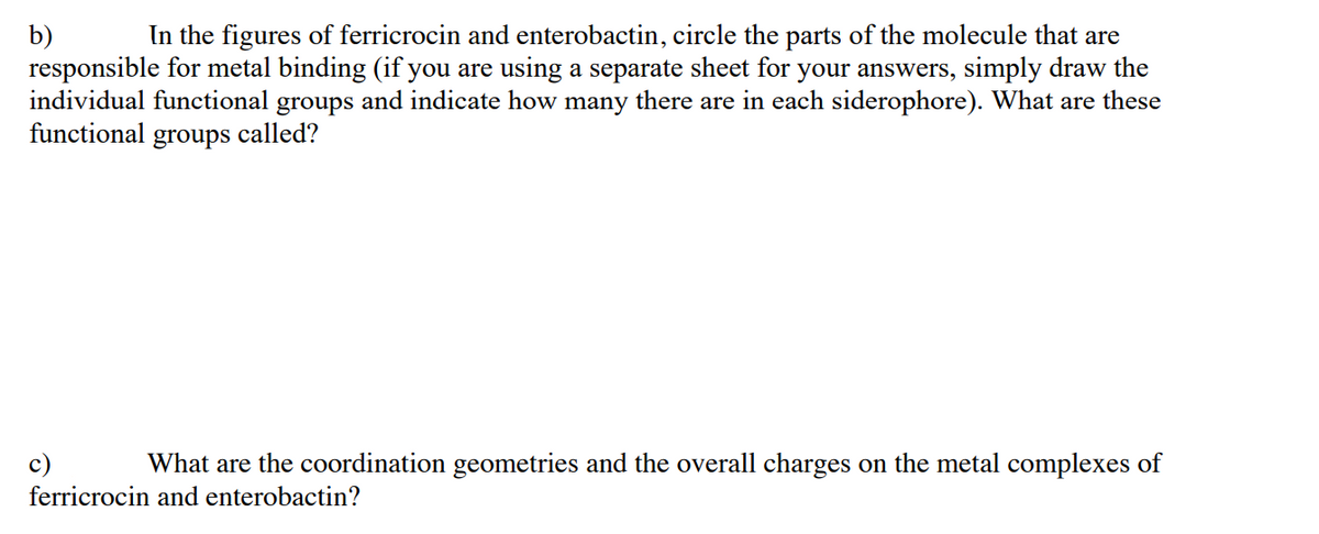 In the figures of ferricrocin and enterobactin, circle the parts of the molecule that are
b)
responsible for metal binding (if you are using a separate sheet for your answers, simply draw the
individual functional
and indicate how many there are in each siderophore). What are these
groups
called?
functional
groups
c)
What are the coordination geometries and the overall charges on the metal complexes of
ferricrocin and enterobactin?
