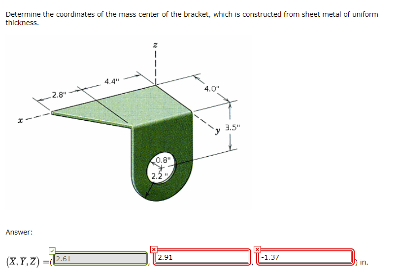 Determine the coordinates of the mass center of the bracket, which is constructed from sheet metal of uniform
thickness.
4.4"
4.0"
2.8"
3.5"
0.8"
2.2 ".
Answer:
2.91
-1.37
(X, F, Z) =2.61
in.
