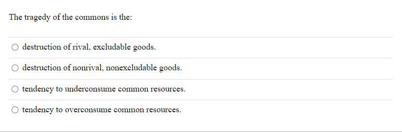 The tragedy of the commons is the:
destruction of rival, excludable goods.
destruction of nonrival, nonexcludable goods.
tendency to underconsume common resources.
O tendency to overconsume common resources.
