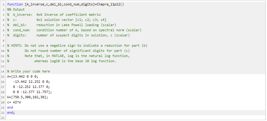 1 function [A_inverse,c, del_b1, cond_num, digits]=Chapra_11p12()
2 %% Output
3 % A_inverse: 4x4 Inverse of coefficient matrix
4 %
C:
4x1 solution vector [c1; c2; c3; c4]
5 % del_b1:
6 % cond_num:
7 % digits:
reduction in Lake Powell loading (scalar)
condition number of A, based on spectral norm (scalar)
number of suspect digits in solution, c (scalar)
9 % HINTS: Do not use a negative sign to indicate a reduction for part (b)
10 %
Do not round number of significant digits for part (c)
11 %
Note that, in MATLAB, log is the natural log function,
12 %
whereas log10 is the base 10 log function.
13
14 % Write your code here
15 A=[13.442 0 0 0;
-13.442 12.252 0 0;
O -12.252 12.377 0;
0 0 -12.377 11.797];
16
17
18
19 W=[750.5,3e0,102, 30];
20 C- AI*W
21 end
22 end;
23
