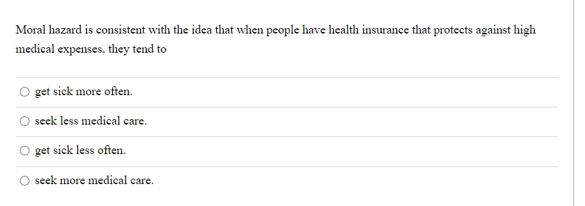 Moral hazard is consistent with the idea that when people have health insurance that protects against high
medical expenses, they tend to
get sick more often.
seek less medical care.
get sick less often.
seek more medical care.
