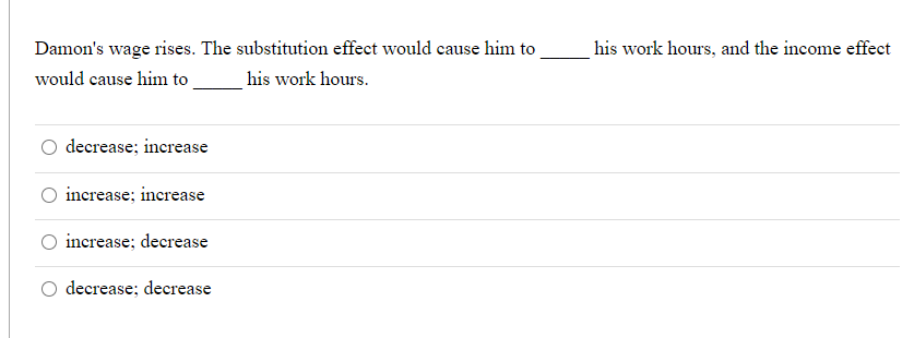 Damon's wage rises. The substitution effect would cause him to
his work hours, and the income effect
would cause him to
his work hours.
decrease; increase
O increase; increase
increase; decrease
O decrease; decrease
