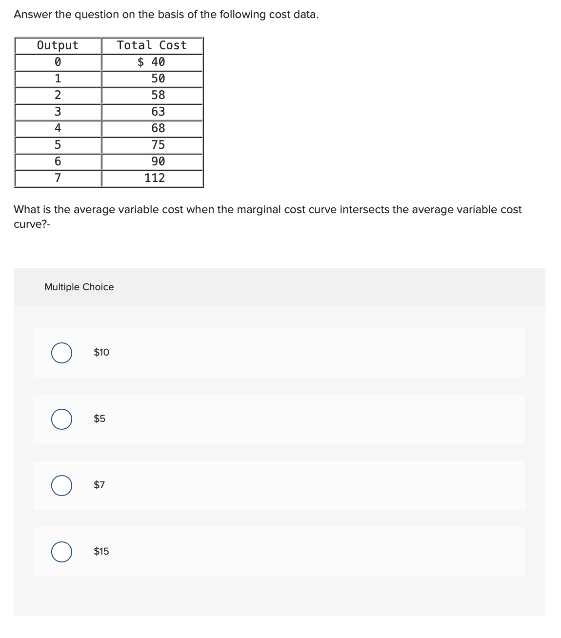 Answer the question on the basis of the following cost data.
Output
0
1
2
3
4
5
6
7
What is the average variable cost when the marginal cost curve intersects the average variable cost
curve?-
Multiple Choice
O
$10
$5
$7
Total Cost
$40
50
58
63
68
75
90
112
$15