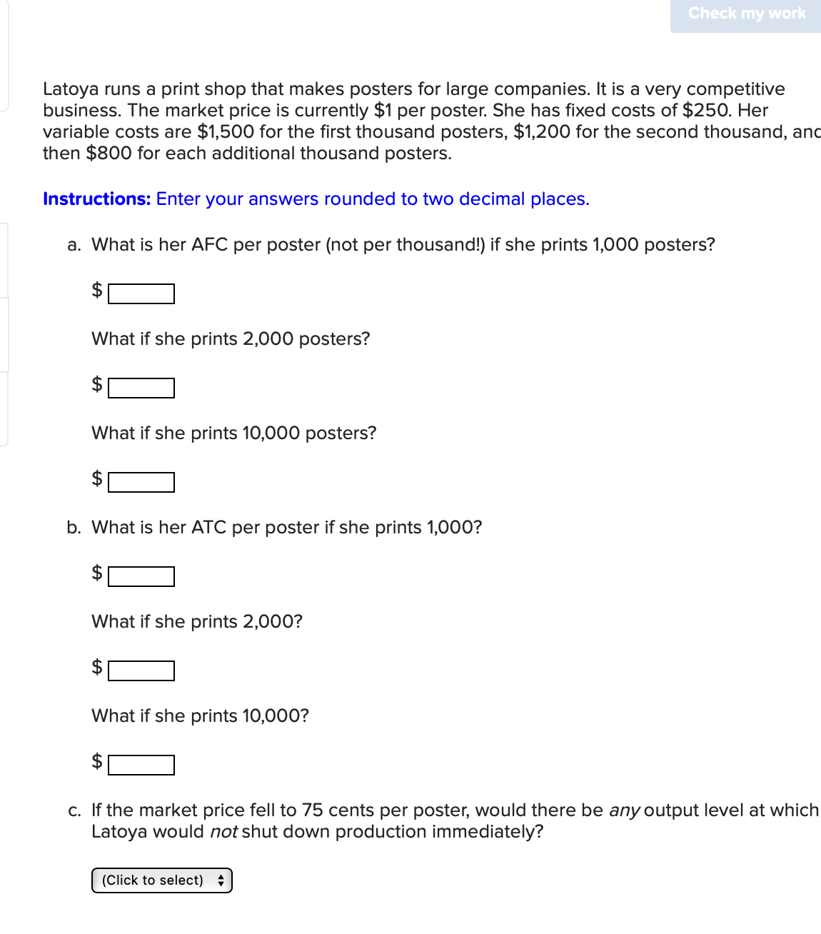 Latoya runs a print shop that makes posters for large companies. It is a very competitive
business. The market price is currently $1 per poster. She has fixed costs of $250. Her
variable costs are $1,500 for the first thousand posters, $1,200 for the second thousand, and
then $800 for each additional thousand posters.
Instructions: Enter your answers rounded to two decimal places.
a. What is her AFC per poster (not per thousand!) if she prints 1,000 posters?
What if she prints 2,000 posters?
What if she prints 10,000 posters?
b. What is her ATC per poster if she prints 1,000?
What if she prints 2,000?
Check my work
What if she prints 10,000?
c. If the market price fell to 75 cents per poster, would there be any output level at which
Latoya would not shut down production immediately?
(Click to select)