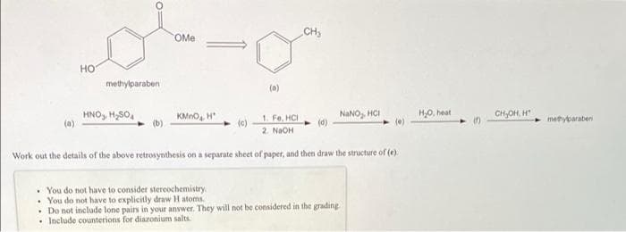 CHs
OMe
но
methylparaben
(a)
HNO, H,S0.
KMno, H
NANO, HCI
HO, heat
(e)
CH,OH, H
1. Fe, HCI
(c)
methybaraben
2. NaOH
Work out the details of the above retrosynthesis on a separate sheet of paper, and then draw the structure of (e).
• You do not have to consider stereochemistry.
• You do not have to explicitly draw H atoms.
• Do not include lone pairs in your answer. They will not be considered in the grading
• Include counterions for diazonium salts
