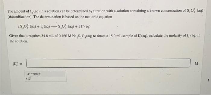 The amount of 1, (aq) in a solution can be determined by titration with a solution containing a known concentration of S,O (aq)"
(thiosulfate ion). The determination is based on the net ionic equation
25,0, (aq) + 15 (aq) – s,0 (aq) + 31(aq)
Given that it requires 34.6 mL of 0.460 M Na, S,0, (aq) to titrate a 15.0 ml. sample of 1, (aq), calculate the molarity of 1, (aq) in
the solution.
+ TOOLS
x10
