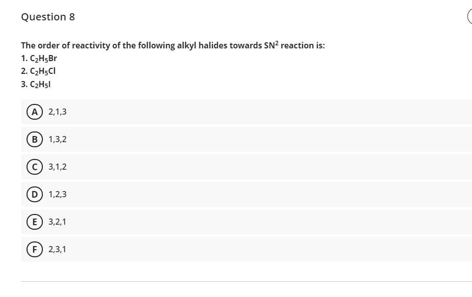 Question 8
The order of reactivity of the following alkyl halides towards SN? reaction is:
1. C2H5B.
2. C2H5CI
3. C2H5I
A 2,1,3
в) 1,3,2
с) 3,1,2
D 1,2,3
E 3,2,1
F 2,3,1
