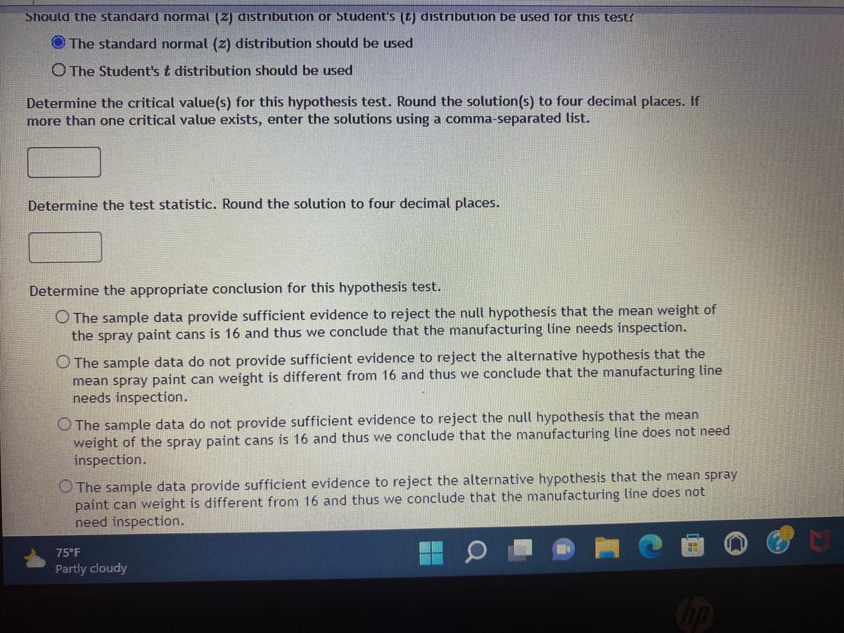 Should the standard normal (2) distribution or Student's (t) distribution be used for this test?
The standard normal (z) distribution should be used
O The Student's t distribution should be used
Determine the critical value(s) for this hypothesis test. Round the solution(s) to four decimal places. If
more than one critical value exists, enter the solutions using a comma-separated list.
Determine the test statistic. Round the solution to four decimal places.
Determine the appropriate conclusion for this hypothesis test.
O The sample data provide sufficient evidence to reject the null hypothesis that the mean weight of
the spray paint cans is 16 and thus we conclude that the manufacturing line needs inspection.
O The sample data do not provide sufficient evidence to reject the alternative hypothesis that the
mean spray paint can weight is different from 16 and thus we conclude that the manufacturing line
needs inspection.
The sample data do not provide sufficient evidence to reject the null hypothesis that the mean
weight of the spray paint cans is 16 and thus we conclude that the manufacturing line does not need
inspection.
O The sample data provide sufficient evidence to reject the alternative hypothesis that the mean spray
paint can weight is different from 16 and thus we conclude that the manufacturing line does not
need inspection.
75°F
Partly cloudy