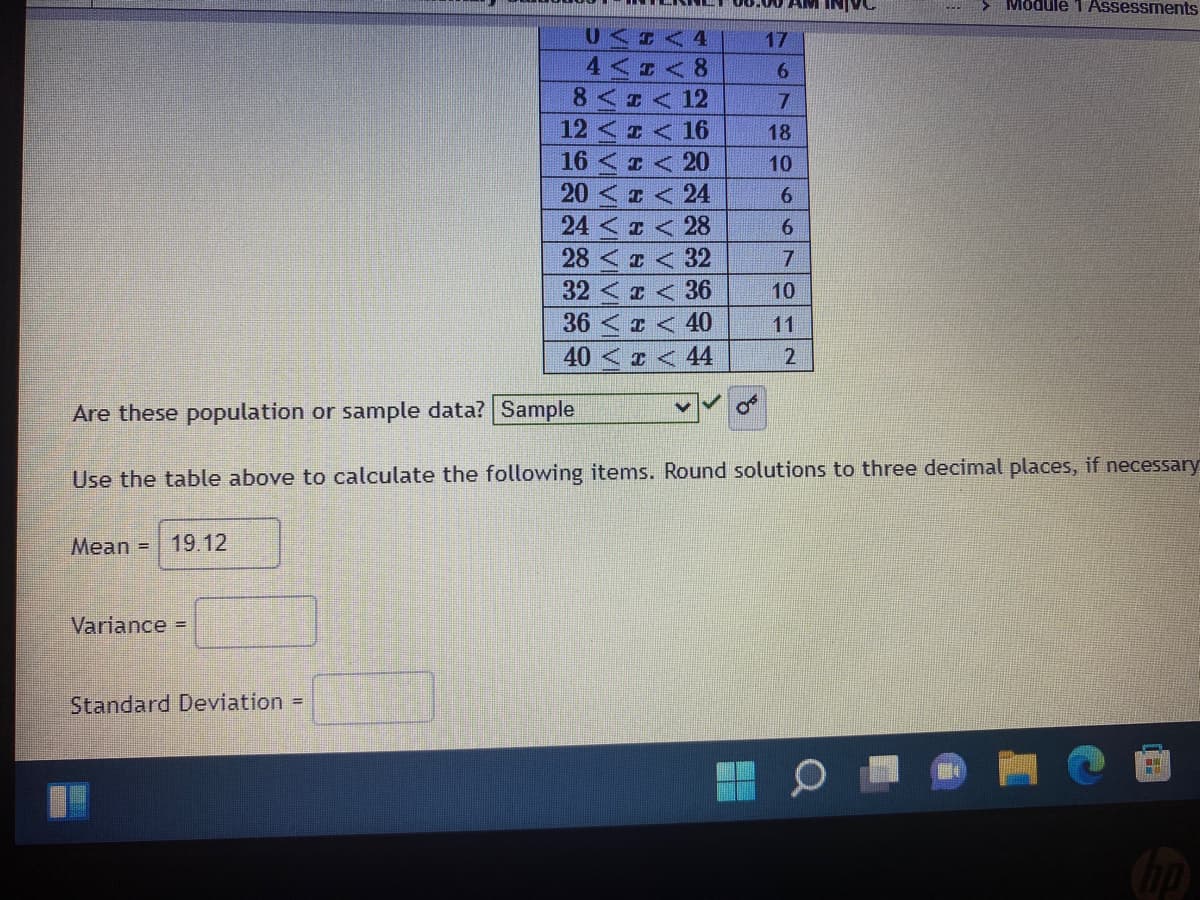 00.00 AM INIVC
> Module 1 Assessments
U<I 4
17
4<I<8
6.
8<ェ<12
12<I<16
16 < < 20
7.
18
10
20 < z < 24
6.
24 < z < 28
28 < I < 32
32<z < 36
36 < < 40
40< < 44
10
11
Are these population or sample data? Sample
Use the table above to calculate the following items. Round solutions to three decimal places, if necessary
Mean =
19.12
Variance =
Standard Deviation =
