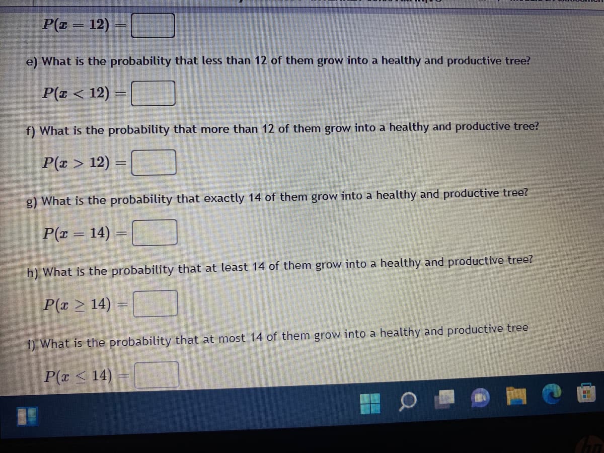 P(z = 12) =
e) What is the probability that less than 12 of them grow into a healthy and productive tree?
P(z < 12) =
_
f) What is the probability that more than 12 of them grow into a healthy and productive tree?
P(x > 12) =
g) What is the probability that exactly 14 of them grow into a healthy and productive tree?
P(x = 14) =
h) What is the probability that at least 14 of them grow into a healthy and productive tree?
P(x ≥ 14) =
i) What is the probability that at most 14 of them grow into a healthy and productive tree
P(x ≤ 14) =
11
21
TUA
Cha