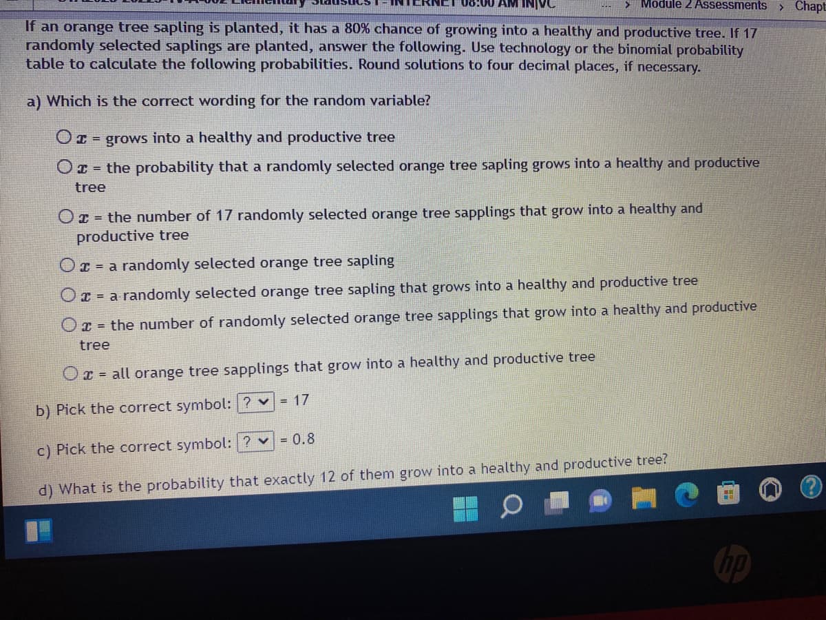 08:00 AM INJVC
> Module 2 Assessments > Chapt
If an orange tree sapling is planted, it has a 80% chance of growing into a healthy and productive tree. If 17
randomly selected saplings are planted, answer the following. Use technology or the binomial probability
table to calculate the following probabilities. Round solutions to four decimal places, if necessary.
a) Which is the correct wording for the random variable?
O = grows into a healthy and productive tree
Or the probability that a randomly selected orange tree sapling grows into a healthy and productive
tree
= the number of 17 randomly selected orange tree sapplings that grow into a healthy and
productive tree
O
a randomly selected orange tree sapling
O = a randomly selected orange tree sapling that grows into a healthy and productive tree
O = the number of randomly selected orange tree sapplings that grow into a healthy and productive
tree
Ox= all orange tree sapplings that grow into a healthy and productive tree
= 17
b) Pick the correct symbol: ? ✓
= 0.8
c) Pick the correct symbol: ? ✓
d) What is the probability that exactly 12 of them grow into a healthy and productive tree?
TH
no