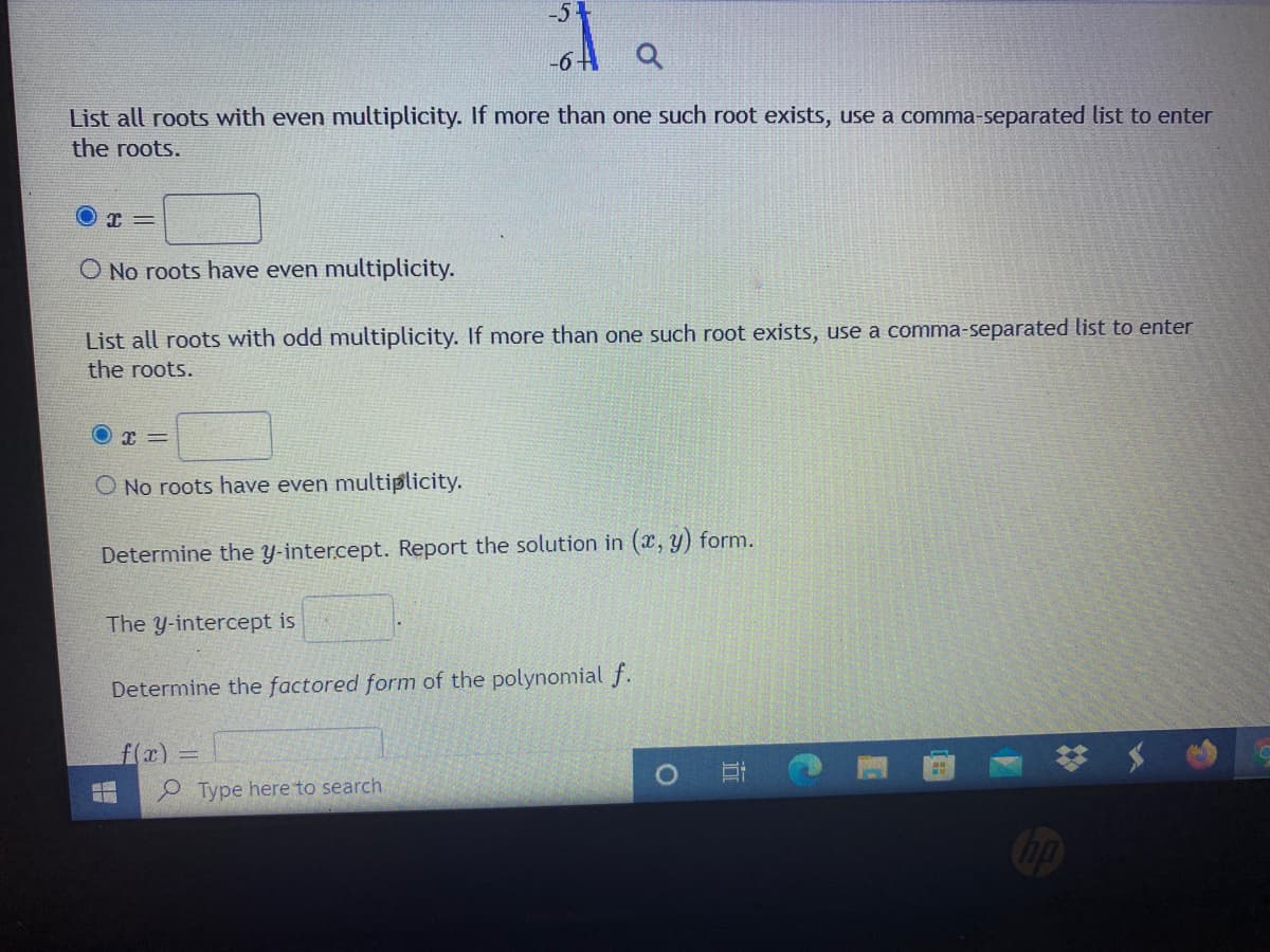 -51
-6-
List all roots with even multiplicity. If more than one such root exists, use a comma-separated list to enter
the roots.
O No roots have even multiplicity.
List all roots with odd multiplicity. If more than one such root exists, use a comma-separated list to enter
the roots.
O No roots have even multiplicity.
Determine the y-intercept. Report the solution in (x, y) form.
The y-intercept is
Determine the factored form of the polynonmial f.
f(x)3D
e Type here to search
1O
