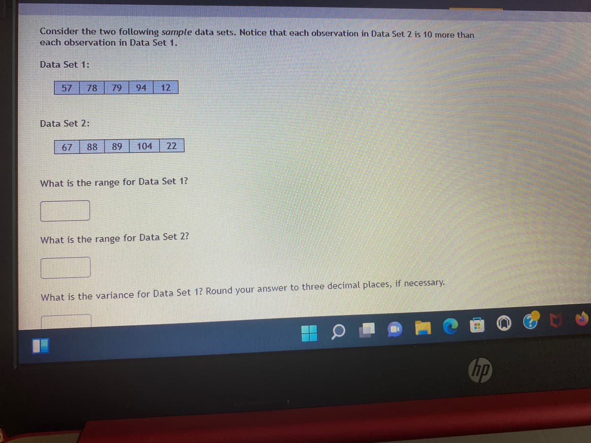 Consider the two following sample data sets. Notice that each observation in Data Set 2 is 10 more than
each observation in Data Set 1.
Data Set 1:
57
78
79
94
12
Data Set 2:
67
88
89
104
22
What is the range for Data Set 1?
What is the range for Data Set 2?
What is the variance for Data Set 1? Round your answer to three decimal places, if necessary.
hp
