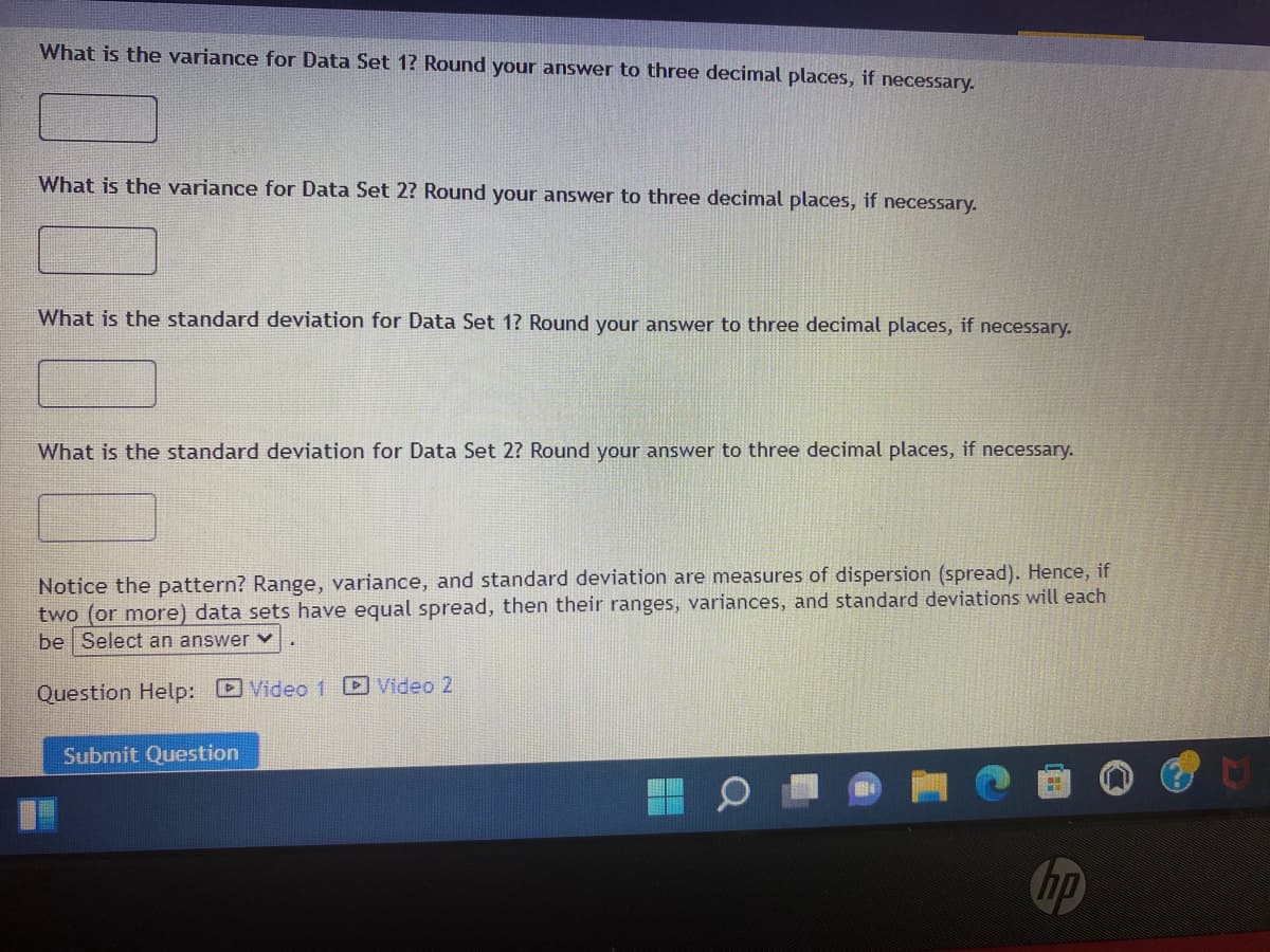 What is the variance for Data Set 1? Round your answer to three decimal places, if necessary.
What is the variance for Data Set 2? Round your answer to three decimal places, if necessary.
What is the standard deviation for Data Set 1? Round your answer to three decimal places, if necessary.
What is the standard deviation for Data Set 2? Round your answer to three decimal places, if necessary.
Notice the pattern? Range, variance, and standard deviation are measures of dispersion (spread). Hence, if
two (or more) data sets have equal spread, then their ranges, variances, and standard deviations will each
be Select an answer v
Question Help: D Video 1 D Video 2
Submit Question
hp
