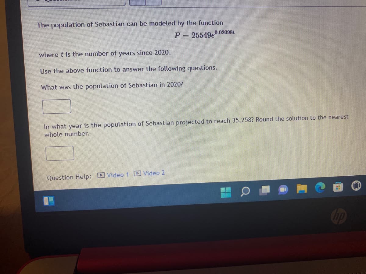 The population of Sebastian can be modeled by the function
P = 25549e0.02098t
where t is the number of years since 2020.
Use the above function to answer the following questions.
What was the population of Sebastian in 2020?
In what year is the population of Sebastian projected to reach 35,258? Round the solution to the nearest
whole number.
Question Help: Video 1 Video 2

