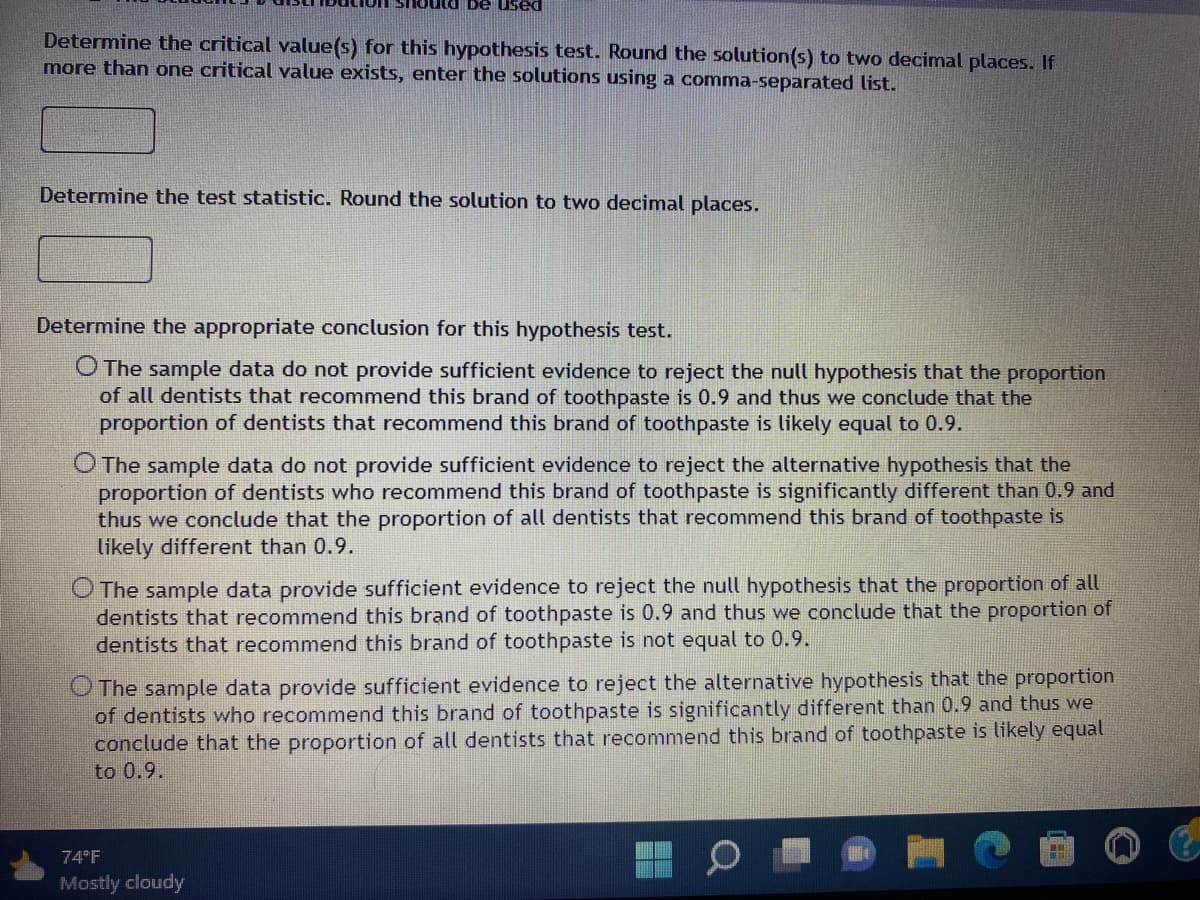 ### Hypothesis Testing Steps

#### Step 1: Identify the Distribution
The student's t-distribution should be used.

#### Step 2: Determine the Critical Value(s)
Determine the critical value(s) for this hypothesis test. Round the solution(s) to two decimal places. If more than one critical value exists, enter the solutions using a comma-separated list.
```
[Text box for critical values]
```

#### Step 3: Calculate the Test Statistic
Determine the test statistic. Round the solution to two decimal places.
```
[Text box for test statistic]
```

#### Step 4: Conclusion
Determine the appropriate conclusion for this hypothesis test. Four options are presented:

1. **Option 1:**
   - The sample data do not provide sufficient evidence to reject the null hypothesis that the proportion of all dentists that recommend this brand of toothpaste is 0.9 and thus we conclude that the proportion of dentists that recommend this brand of toothpaste is likely equal to 0.9.
   
2. **Option 2:**
   - The sample data do not provide sufficient evidence to reject the alternative hypothesis that the proportion of dentists who recommend this brand of toothpaste is significantly different than 0.9 and thus we conclude that the proportion of all dentists that recommend this brand of toothpaste is likely different than 0.9.

3. **Option 3:**
   - The sample data provide sufficient evidence to reject the null hypothesis that the proportion of all dentists that recommend this brand of toothpaste is 0.9 and thus we conclude that the proportion of dentists that recommend this brand of toothpaste is not equal to 0.9.

4. **Option 4:**
   - The sample data provide sufficient evidence to reject the alternative hypothesis that the proportion of dentists who recommend this brand of toothpaste is significantly different than 0.9 and thus we conclude that the proportion of all dentists that recommend this brand of toothpaste is likely equal to 0.9.

### Example Graph or Diagram Explanation

There are no graphs or diagrams present in the image. The content consists entirely of textual information for a statistical hypothesis testing problem. 

### Additional Notes
Please make sure to input your computed values in the provided text boxes for critical values and test statistic. Choose the correct conclusion based on your hypothesis test results by selecting one of the provided options.