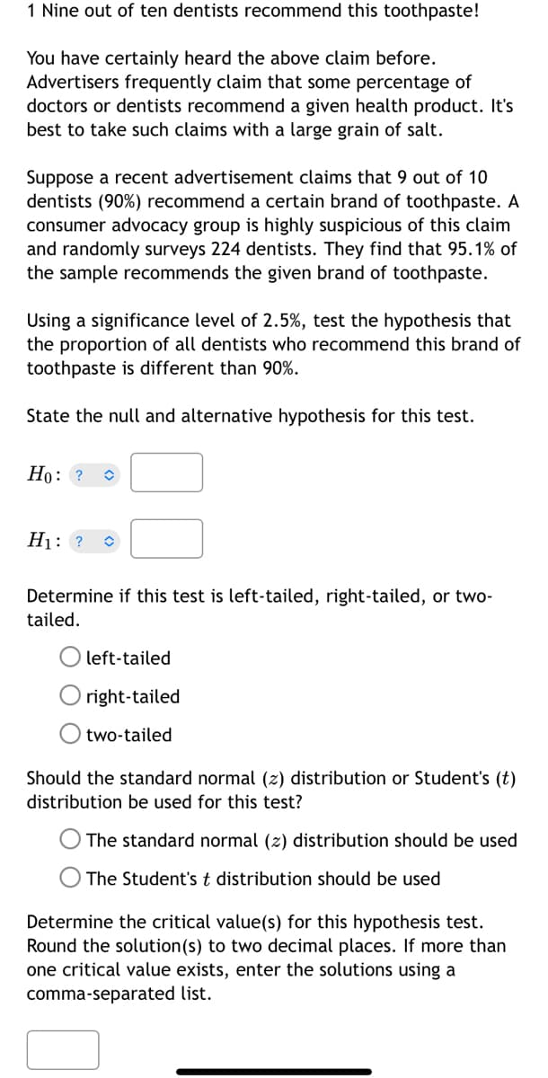 ### Nine out of Ten Dentists Recommend This Toothpaste!

You have certainly heard the above claim before. Advertisers frequently claim that some percentage of doctors or dentists recommend a given health product. It's best to take such claims with a large grain of salt. 

Suppose a recent advertisement claims that 9 out of 10 dentists (90%) recommend a certain brand of toothpaste. A consumer advocacy group is highly suspicious of this claim and randomly surveys 224 dentists. They find that 95.1% of the sample recommends the given brand of toothpaste.

Using a significance level of 2.5%, test the hypothesis that the proportion of all dentists who recommend this brand of toothpaste is different than 90%.

State the null and alternative hypotheses for this test.

**Null Hypothesis (H₀):**  
\[ H_0: \]

**Alternative Hypothesis (H₁):**  
\[ H_1: \]

Determine if this test is left-tailed, right-tailed, or two-tailed.

- left-tailed
- right-tailed
- two-tailed

Should the standard normal (z) distribution or Student's (t) distribution be used for this test?

- The standard normal (z) distribution should be used
- The Student's t distribution should be used

Determine the critical value(s) for this hypothesis test. Round the solution(s) to two decimal places. If more than one critical value exists, enter the solutions using a comma-separated list.

(Inputs for critical values)