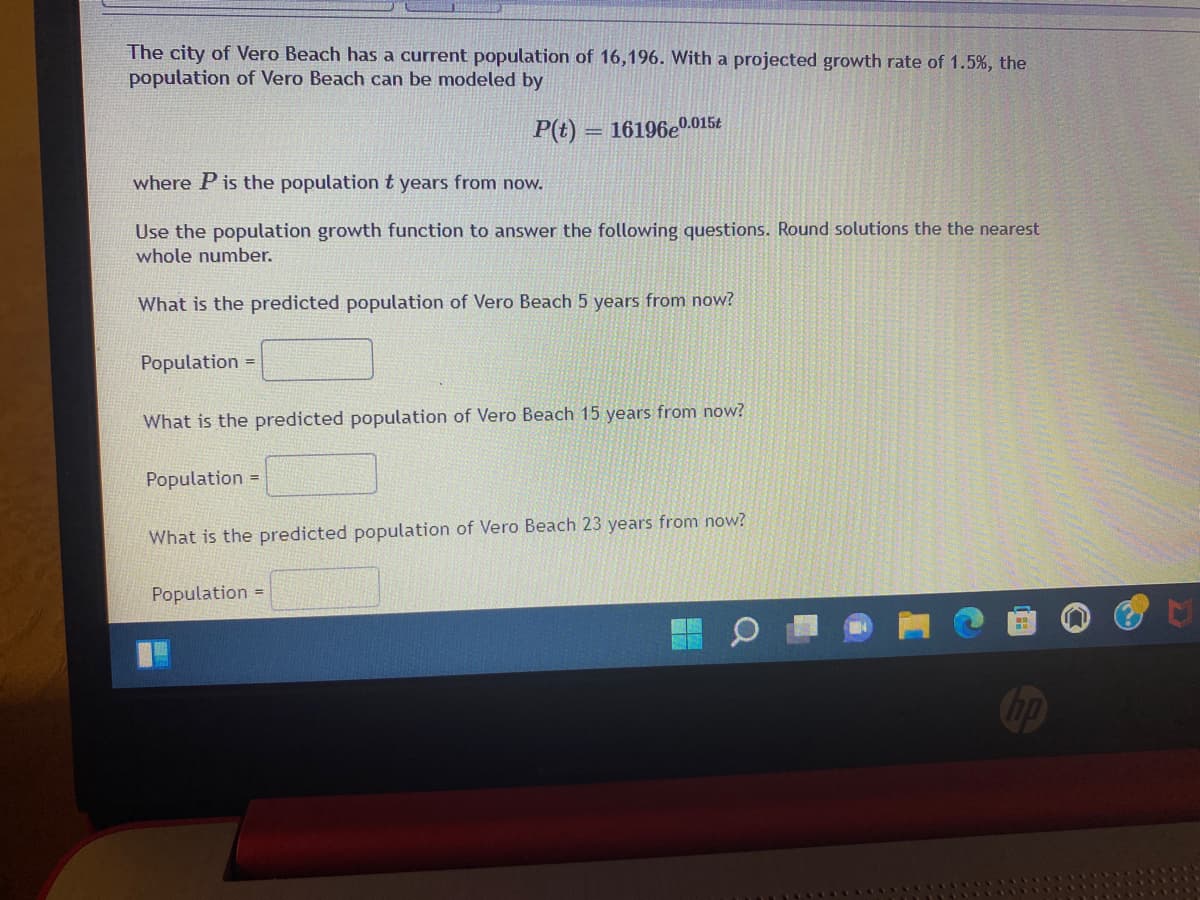 The city of Vero Beach has a current population of 16,196. With a projected growth rate of 1.5%, the
population of Vero Beach can be modeled by
P(t)
16196e0.015t
%3D
where P is the population t years from now.
Use the population growth function to answer the following questions. Round solutions the the nearest
whole number.
What is the predicted population of Vero Beach 5 years from now?
Population =
What is the predicted population
Vero Beach 15 years from now?
Population =
What is the predicted population of Vero Beach 23 years from now?
Population =
Cop
